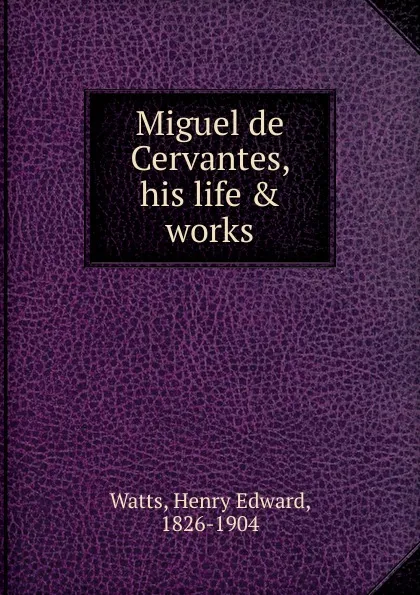 Обложка книги Miguel de Cervantes, his life . works, Henry Edward Watts