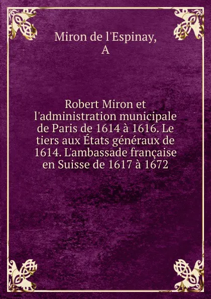 Обложка книги Robert Miron et l.administration municipale de Paris de 1614 a 1616. Le tiers aux Etats generaux de 1614. L.ambassade francaise en Suisse de 1617 a 1672, Miron de l'Espinay