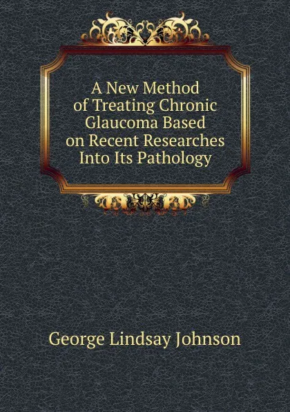 Обложка книги A New Method of Treating Chronic Glaucoma Based on Recent Researches Into Its Pathology, George Lindsay Johnson
