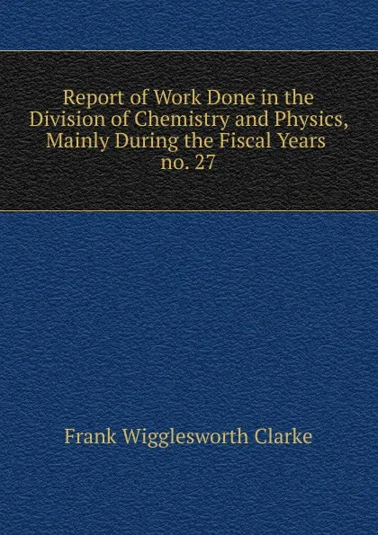 Обложка книги Report of Work Done in the Division of Chemistry and Physics, Mainly During the Fiscal Years, Frank Wigglesworth Clarke