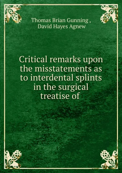 Обложка книги Critical remarks upon the misstatements as to interdental splints in the surgical treatise of, Thomas Brian Gunning