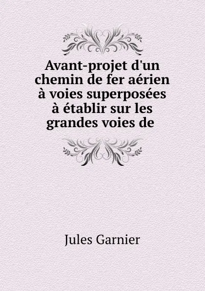 Обложка книги Avant-projet d.un chemin de fer aerien a voies superposees a etablir sur les grandes voies de, Jules Garnier