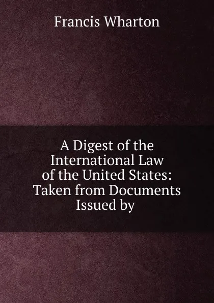 Обложка книги A Digest of the International Law of the United States, Francis Wharton