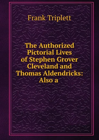 Обложка книги The Authorized Pictorial Lives of Stephen Grover Cleveland and Thomas Aldendricks, Frank Triplett