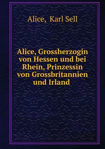 Обложка книги Alice, Grossherzogin von Hessen und bei Rhein, Prinzessin von Grossbritannien und Irland, Karl Sell Alice