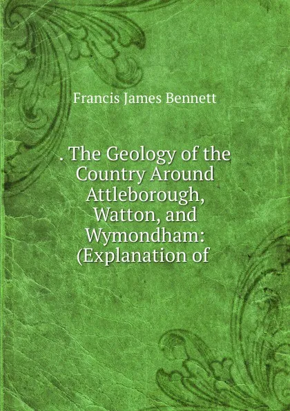 Обложка книги The Geology of the Country Around Attleborough, Watton, and Wymondham, Francis James Bennett