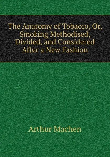 Обложка книги The Anatomy of Tobacco. Or, Smoking Methodised, Divided, and Considered After a New Fashion, Arthur Machen