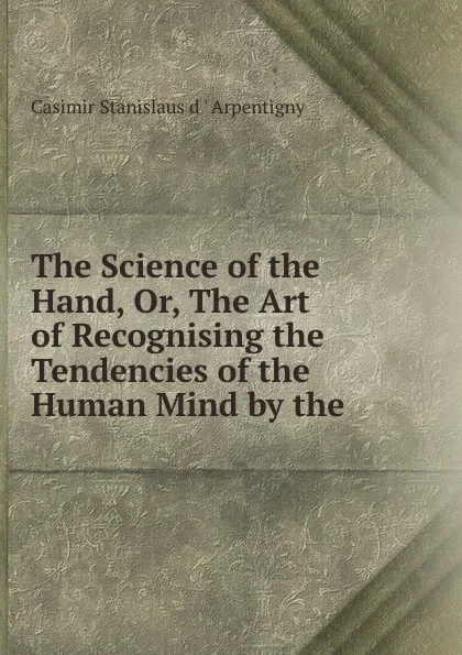 Обложка книги The Science of the Hand. Or, The Art of Recognising the Tendencies of the Human Mind by the ., Casimir Stanislas d'Arpentigny