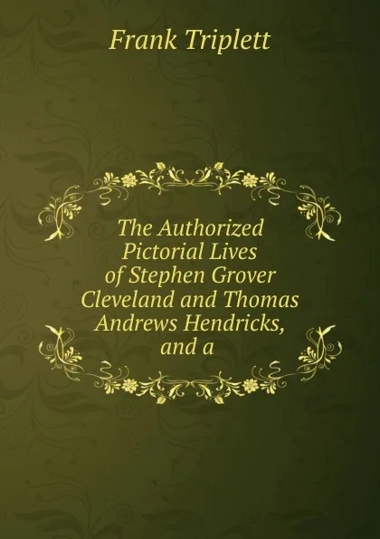 Обложка книги The Authorized Pictorial Lives of Stephen Grover Cleveland and Thomas Andrews Hendricks, and a, Frank Triplett