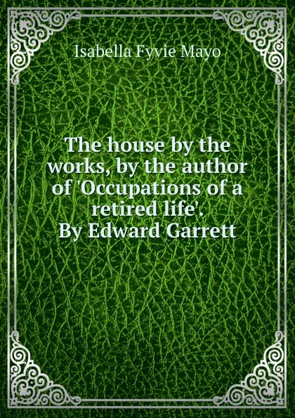 Обложка книги The house by the works, by the author of .Occupations of a retired life.. By Edward Garrett, Isabella Fyvie Mayo