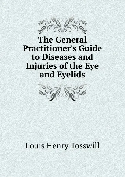 Обложка книги The General Practitioner.s Guide to Diseases and Injuries of the Eye and Eyelids, Louis Henry Tosswill