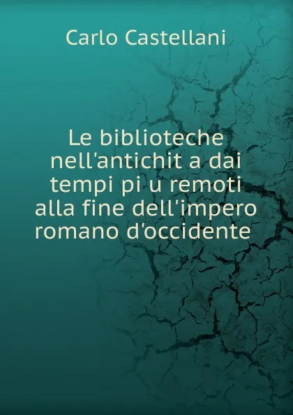 Обложка книги Le biblioteche nell.antichita dai tempi piu remoti alla fine dell.impero romano d.occidente, Carlo Castellani