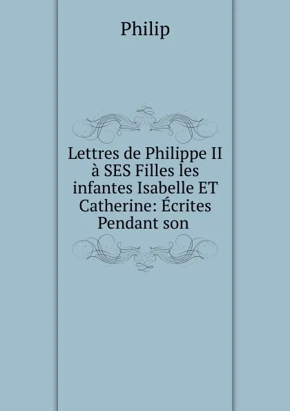 Обложка книги Lettres de Philippe II a SES Filles les infantes Isabelle ET Catherine, Philip