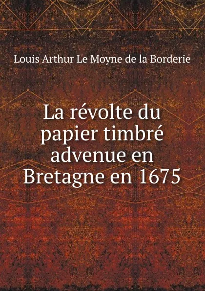 Обложка книги La revolte du papier timbre advenue en Bretagne en 1675, Louis Arthur le Moyne de la Borderie