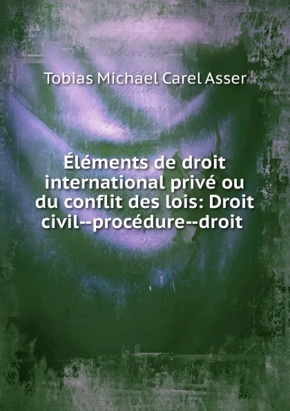 Обложка книги Elements de droit international prive ou du conflit des lois, Tobias Michael Carel Asser