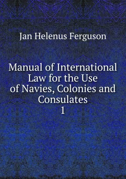 Обложка книги Manual of International Law for the Use of Navies, Colonies and Consulates, Jan Helenus Ferguson