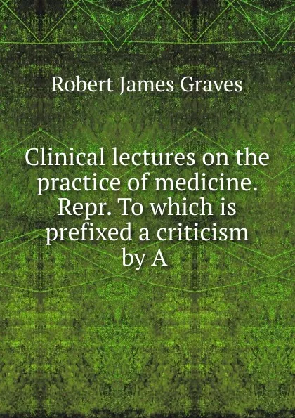 Обложка книги Clinical lectures on the practice of medicine. Repr. To which is prefixed a criticism by A, Robert James Graves