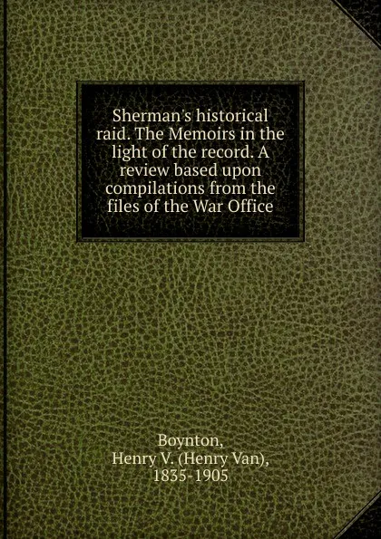 Обложка книги Sherman.s historical raid. The Memoirs in the light of the record. A review based upon compilations from the files of the War Office, Henry Van Boynton