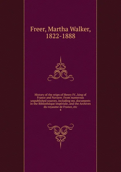 Обложка книги History of the reign of Henry IV., king of France and Navarre. From numerous unpublished sources, including ms. documents in the Bibliotheque imperiale, and the Archives du royaume de France, etc, Martha Walker Freer