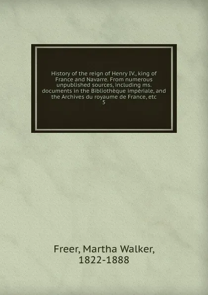 Обложка книги History of the reign of Henry IV., king of France and Navarre. From numerous unpublished sources, including ms. documents in the Bibliotheque imperiale, and the Archives du royaume de France, etc, Martha Walker Freer