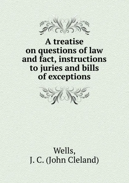 Обложка книги A treatise on questions of law and fact, instructions to juries and bills of exceptions, John Cleland Wells