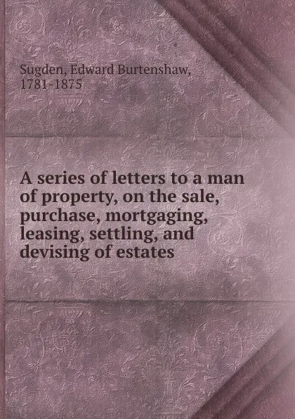 Обложка книги A series of letters to a man of property, on the sale, purchase, mortgaging, leasing, settling, and devising of estates, Edward Burtenshaw Sugden