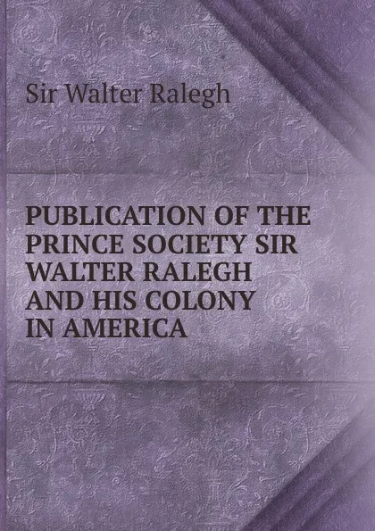 Обложка книги PUBLICATION OF THE PRINCE SOCIETY SIR WALTER RALEGH AND HIS COLONY IN AMERICA, Walter Ralegh