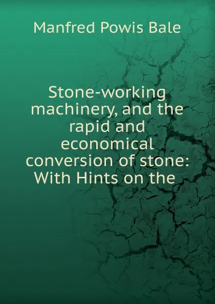 Обложка книги Stone-working machinery, and the rapid and economical conversion of stone, Manfred Powis Bale