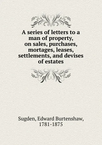 Обложка книги A series of letters to a man of property, on sales, purchases, mortages, leases, settlements, and devises of estates, Edward Burtenshaw Sugden