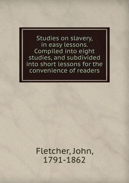 Обложка книги Studies on slavery, in easy lessons. Compiled into eight studies, and subdivided into short lessons for the convenience of readers, John Fletcher