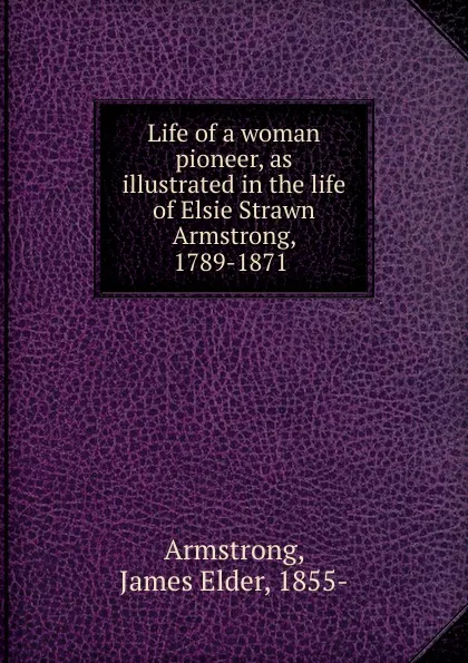 Обложка книги Life of a woman pioneer, as illustrated in the life of Elsie Strawn Armstrong, 1789-1871, James Elder Armstrong