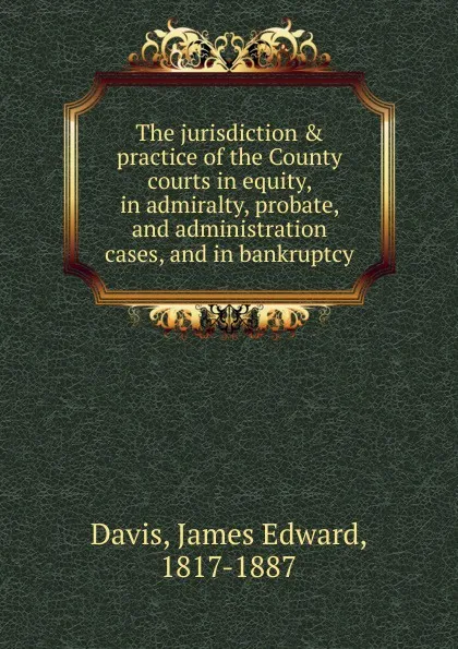 Обложка книги The jurisdiction . practice of the County courts in equity, in admiralty, probate, and administration cases, and in bankruptcy, James Edward Davis