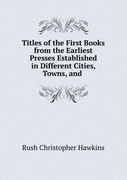 Обложка книги Titles of the First Books from the Earliest Presses Established in Different Cities, Towns, and, Rush Christopher Hawkins