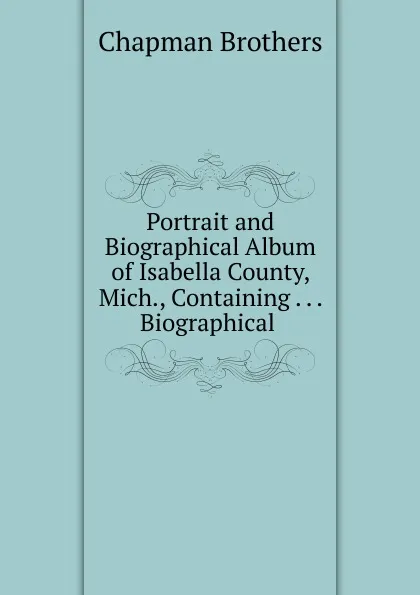 Обложка книги Portrait and Biographical Album of Isabella County, Mich., Containing Biographical, Chapman Brothers