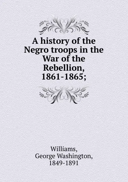 Обложка книги A history of the Negro troops in the War of the Rebellion, 1861-1865, George Washington Williams