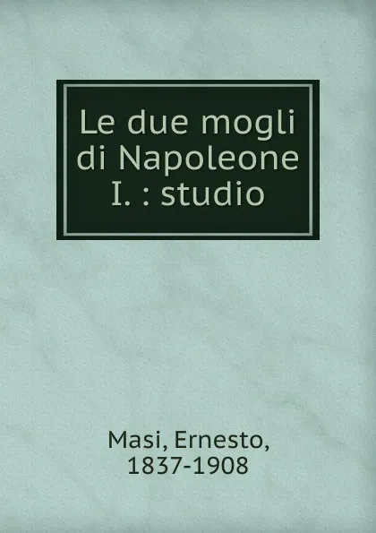 Обложка книги Le due mogli di Napoleone I., Ernesto Masi