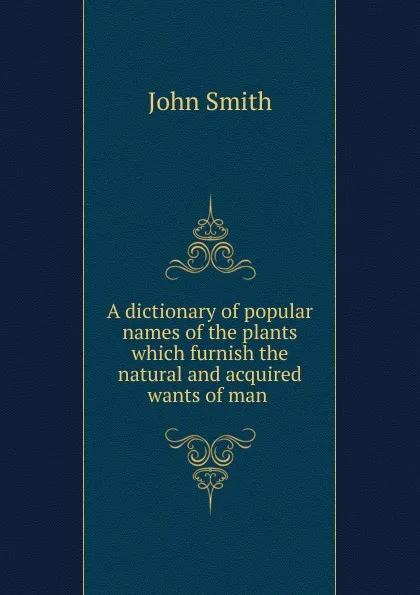 Обложка книги A dictionary of popular names of the plants which furnish the natural and acquired wants of man, John Smith