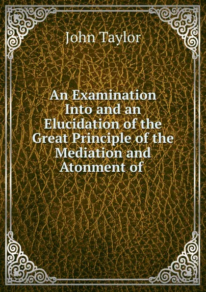 Обложка книги An Examination Into and an Elucidation of the Great Principle of the Mediation and Atonment of, Taylor John