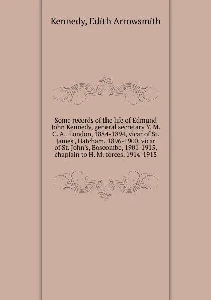 Обложка книги Some records of the life of Edmund John Kennedy, general secretary Y. M. C. A., London, 1884-1894, vicar of St. James., Hatcham, 1896-1900, vicar of St. John.s, Boscombe, 1901-1915, chaplain to H. M. forces, 1914-1915, Edith Arrowsmith Kennedy