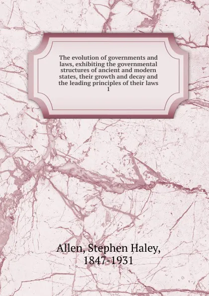 Обложка книги The evolution of governments and laws, exhibiting the governmental structures of ancient and modern states, their growth and decay and the leading principles of their laws, Stephen Haley Allen