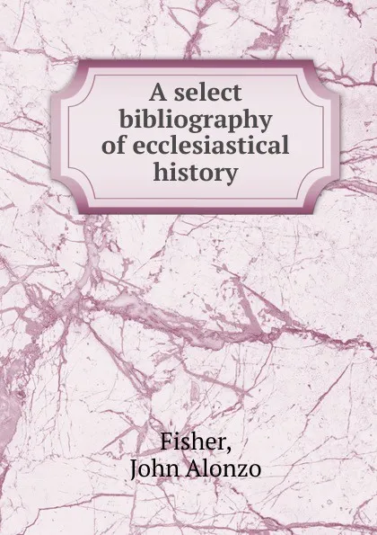 Обложка книги A select bibliography of ecclesiastical history, John Alonzo Fisher