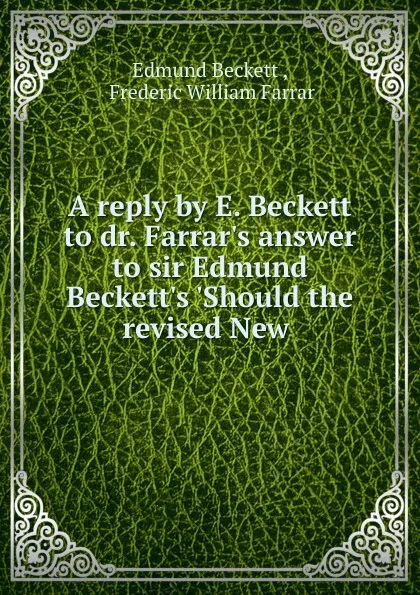 Обложка книги A reply by E. Beckett to dr. Farrar.s answer to sir Edmund Beckett.s .Should the revised New, Edmund Beckett