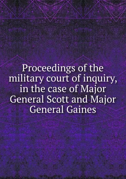 Обложка книги Proceedings of the military court of inquiry, in the case of Major General Scott and Major General Gaines, Winfield Scott