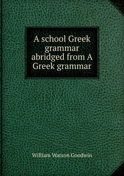 Обложка книги A school Greek grammar abridged from A Greek grammar., William Watson Goodwin