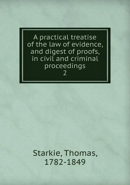 Обложка книги A practical treatise of the law of evidence, and digest of proofs, in civil and criminal proceedings, Thomas Starkie