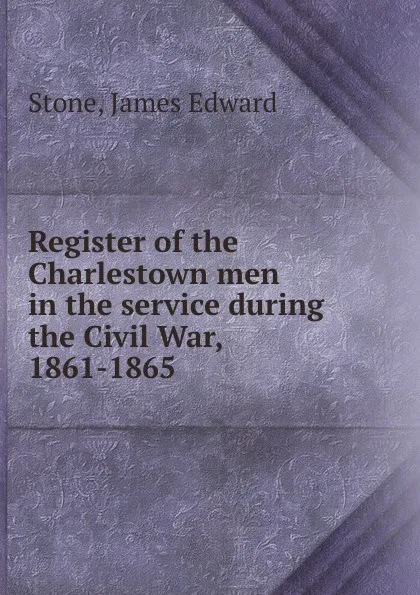 Обложка книги Register of the Charlestown men in the service during the Civil War, 1861-1865, James Edward Stone