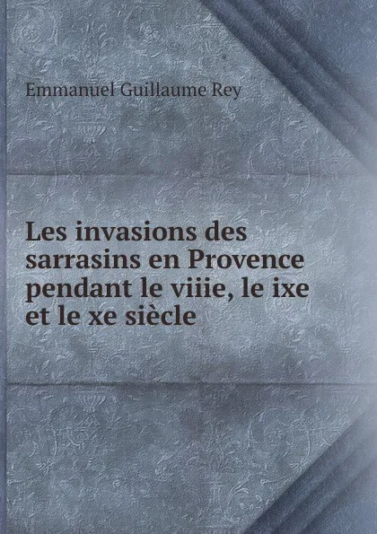 Обложка книги Les invasions des sarrasins en Provence pendant le viiie, le ixe et le xe siecle, Emmanuel Guillaume Rey