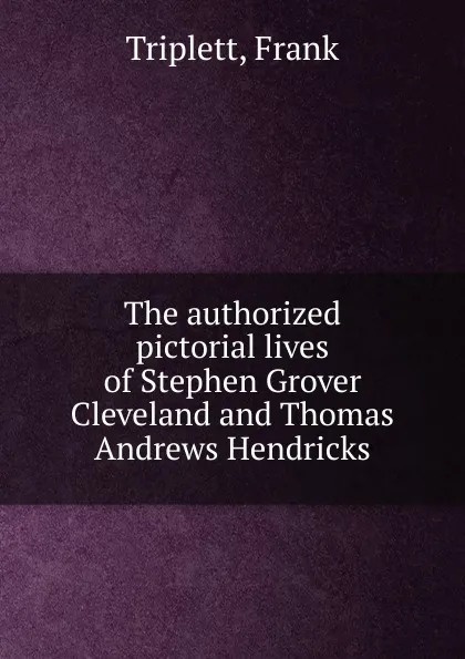 Обложка книги The authorized pictorial lives of Stephen Grover Cleveland and Thomas Andrews Hendricks, Frank Triplett