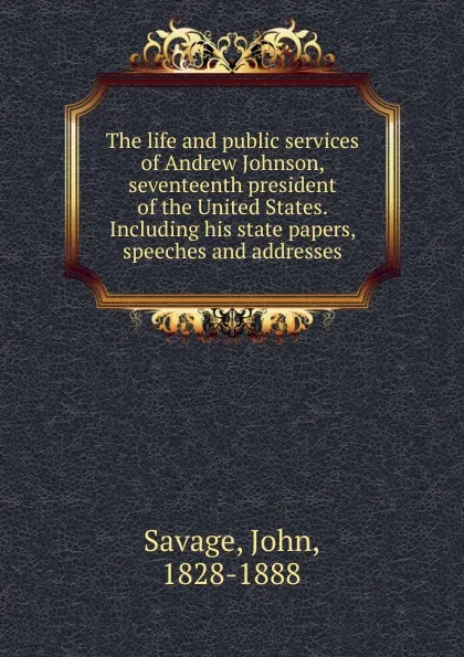 Обложка книги The life and public services of Andrew Johnson, seventeenth president of the United States. Including his state papers, speeches and addresses, John Savage