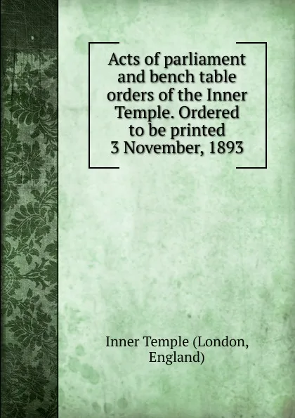 Обложка книги Acts of parliament and bench table orders of the Inner Temple. Ordered to be printed 3 November, 1893, London